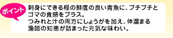 刺身にできる程の鮮度の良い青魚に、プチプチとゴマの食感をプラス。つみれと汁の両方にしょうがを加え、体温まる漁師の知恵が詰まった元気な味わい。