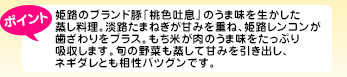 姫路のブランド豚「桃色吐息」のうま味を生かした蒸し料理。淡路たまねぎが甘みを重ね、姫路レンコンが歯ざわりをプラス。もち米が肉のうま味をたっぷり吸収します。旬の野菜も蒸して甘みを引き出し、ネギダレとも相性バツグンです。
