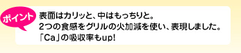 表面はカリッと、中はもっちりと。2つの食感をグリルの火加減を使い、表現しました。「Ca」の吸収率もup!