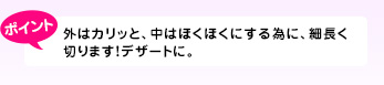外はカリッと、中はほくほくにする為に、細長く切ります!デザートに。