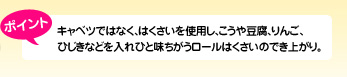 ポイント キャベツではなく、はくさいを使用し、こうや豆腐、りんご、ひじきなどを入れひと味ちがうロールはくさいのでき上がり。