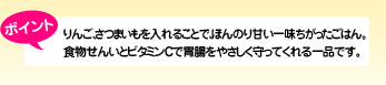 ポイント りんご、さつまいもを入れることで、ほんのり甘い一味ちがったごはん。食物せんいとビタミンCで胃腸をやさしく守ってくれる一品です。