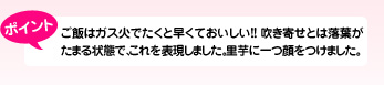 ポイント ご飯はガス火でたくと早くておいしい!!吹き寄せとは落葉がたまる状態で、これを表現しました。里芋に一つ顔をつけました。