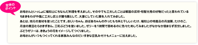 全体のポイント お母さんといっしょに福知山にちなんだ料理を考えました。その中でも工夫したことは戦国の武将・明智光秀の好物だったと言われているちまきをわがや風に工夫し武士が勝ち栗として、大事にしていた栗を入れてみました。あとは、地元の食材を使ったことです。おじいちゃん、おばあちゃんの作ったもち米と干ししいたけ、福知山の特産品の丹波栗、たけのこ、丹波の黒豆むらさきずきん、三和ぶどうを使いました。ゼリーを1時間で固めるのに色々ためしてみましたがなかなか固まらず苦労しました。ぶどうゼリーは、ききょうの花をイメージしてつくりました。お母さんがいつもつくってくれる家族みんなのだいすきな豆乳みそ汁もメニューに加えました。